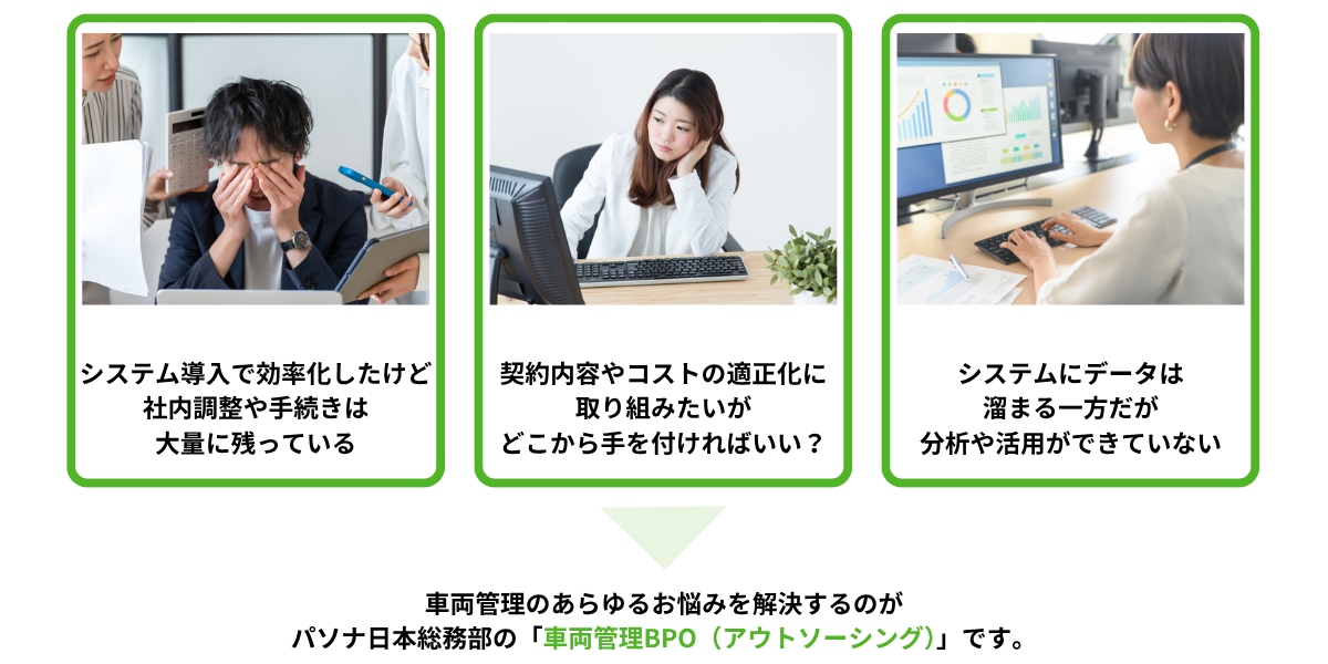 ①システム導入で効率化したけど社内調整や手続きは大量に残っている②契約の適正化やコスト削減をしたいがどこから手を付けたらいい?③システムにデータは溜まる一方だが分析や活用ができていない→車両管理のあらゆるお悩みを解決するのがパソナ日本総務部の車両管理BPO(アウトソーシング)です。