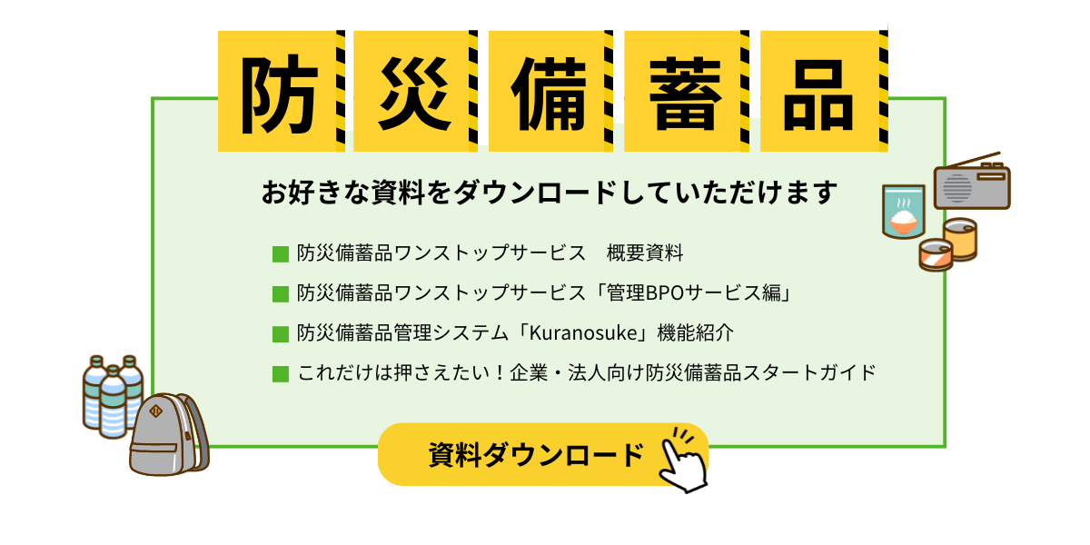 資料ダウンロード①防災備蓄品ワンストップサービス　概要資料②防災備蓄品ワンストップサービス　「管理BPOサービス編」③防災備蓄品管理システム「Kuranosuke」　機能紹介④これだけは押さえたい！企業・法人向け防災備蓄品スターガイド
